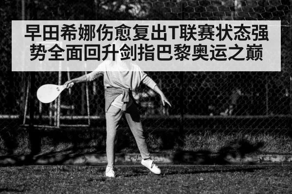 早田希娜伤愈复出T联赛状态强势全面回升剑指巴黎奥运之巅