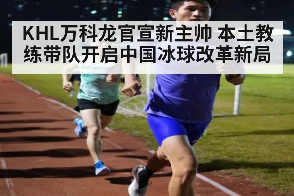 KHL万科龙官宣新主帅 本土教练带队开启中国冰球改革新局